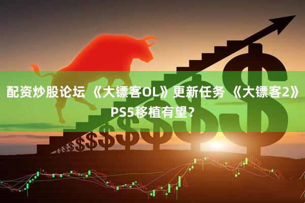 配資炒股論壇 《大鏢客OL》更新任務(wù) 《大鏢客2》PS5移植有望？