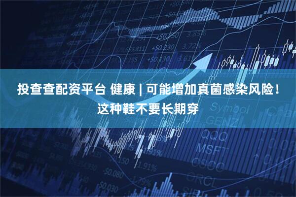 投查查配資平臺(tái) 健康 | 可能增加真菌感染風(fēng)險(xiǎn)！這種鞋不要長(zhǎng)期穿