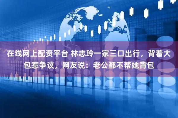 在線網(wǎng)上配資平臺 林志玲一家三口出行，背著大包惹爭議，網(wǎng)友說：老公都不幫她背包