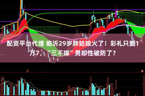配資平臺代理 臨沂29歲胖姑娘火了！彩禮只要1萬7，“三不嫁”男卻性破防了？
