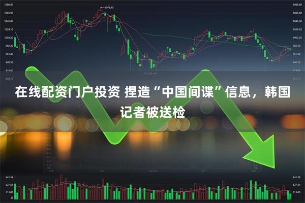 在線配資門戶投資 捏造“中國間諜”信息，韓國記者被送檢