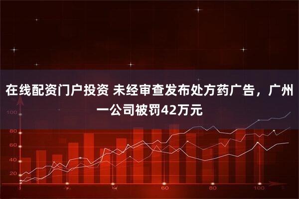 在線(xiàn)配資門(mén)戶(hù)投資 未經(jīng)審查發(fā)布處方藥廣告，廣州一公司被罰42萬(wàn)元