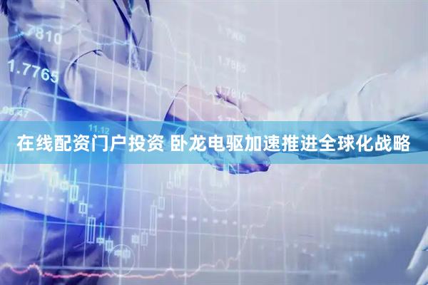 在線配資門戶投資 臥龍電驅(qū)加速推進(jìn)全球化戰(zhàn)略