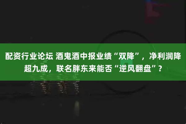 配資行業(yè)論壇 酒鬼酒中報(bào)業(yè)績(jī)“雙降”，凈利潤(rùn)降超九成，聯(lián)名胖東來能否“逆風(fēng)翻盤”？
