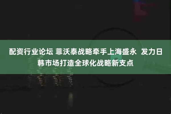 配資行業(yè)論壇 菲沃泰戰(zhàn)略牽手上海盛永  發(fā)力日韓市場(chǎng)打造全球化戰(zhàn)略新支點(diǎn)