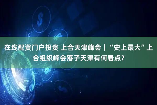 在線配資門(mén)戶(hù)投資 上合天津峰會(huì)｜“史上最大”上合組織峰會(huì)落子天津有何看點(diǎn)？