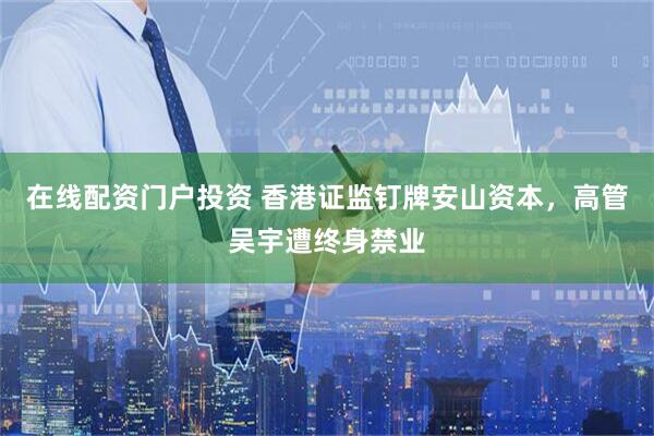 在線配資門戶投資 香港證監(jiān)釘牌安山資本，高管吳宇遭終身禁業(yè)