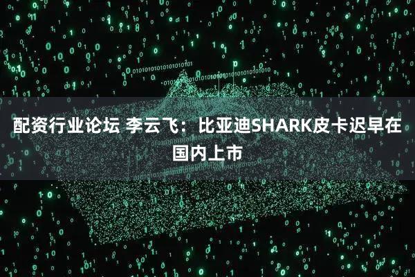 配資行業(yè)論壇 李云飛：比亞迪SHARK皮卡遲早在國內(nèi)上市