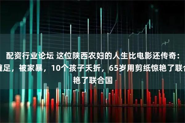 配資行業(yè)論壇 這位陜西農(nóng)婦的人生比電影還傳奇：被纏足，被家暴，10個(gè)孩子夭折，65歲用剪紙?bào)@艷了聯(lián)合國