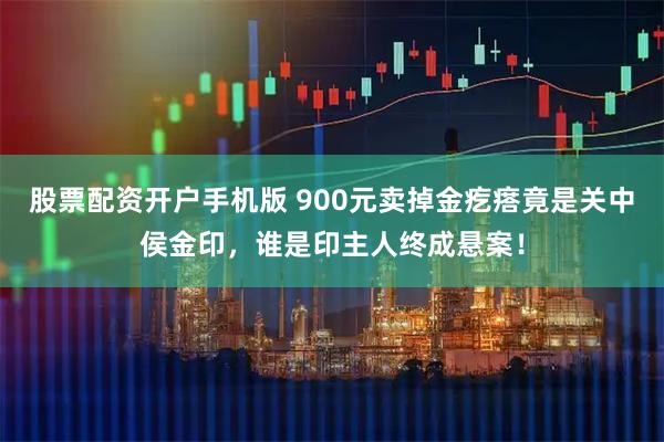 股票配資開戶手機(jī)版 900元賣掉金疙瘩竟是關(guān)中侯金印，誰是印主人終成懸案！