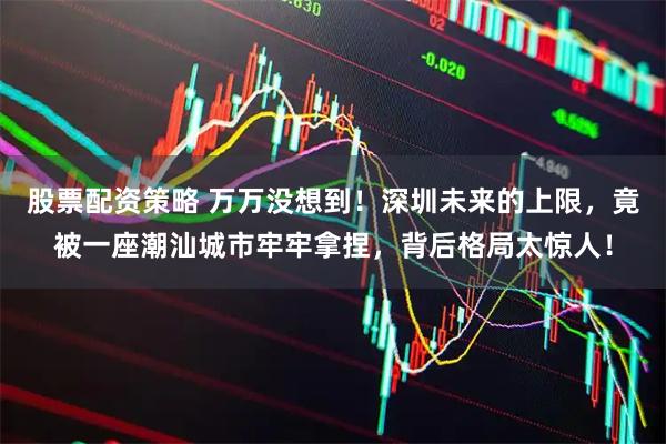 股票配資策略 萬萬沒想到！深圳未來的上限，竟被一座潮汕城市牢牢拿捏，背后格局太驚人！