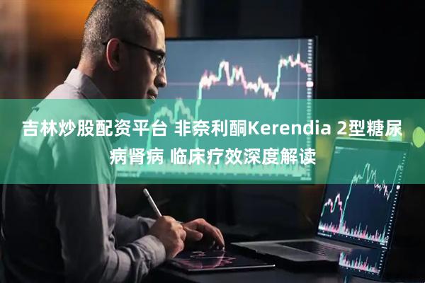吉林炒股配資平臺(tái) 非奈利酮Kerendia 2型糖尿病腎病 臨床療效深度解讀