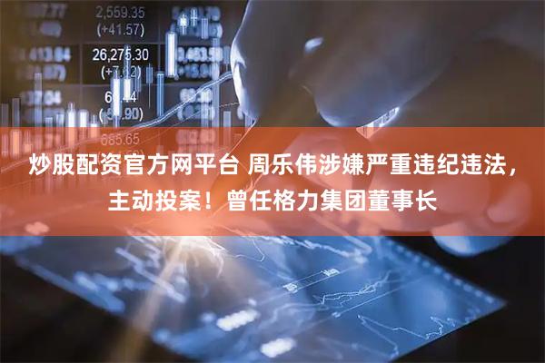炒股配資官方網平臺 周樂偉涉嫌嚴重違紀違法，主動投案！曾任格力集團董事長